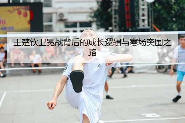 王楚钦卫冕战背后的成长逻辑与赛场突围之路