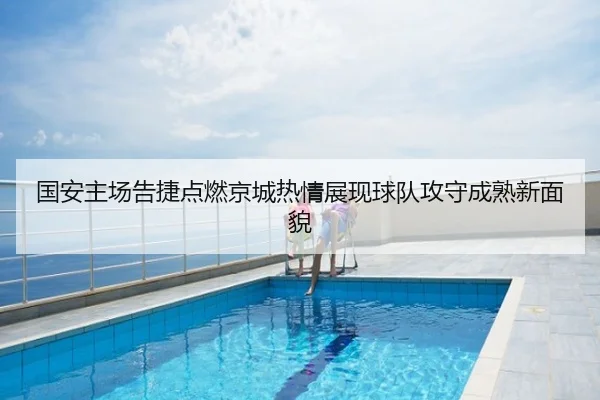 国安主场告捷点燃京城热情展现球队攻守成熟新面貌