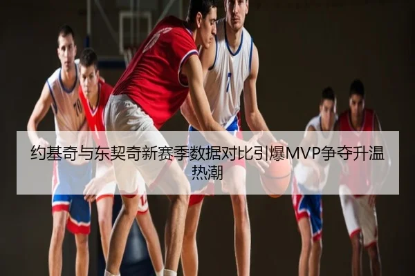 约基奇与东契奇新赛季数据对比引爆MVP争夺升温热潮