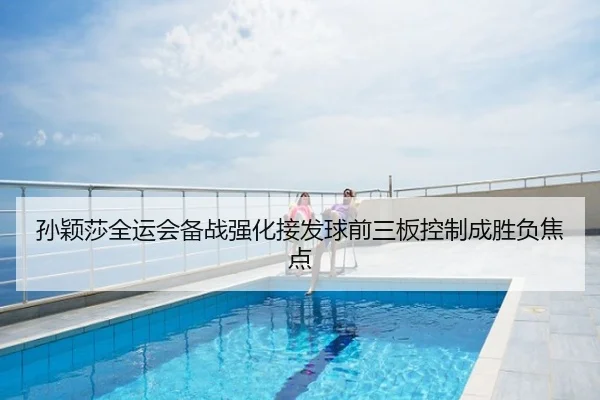 孙颖莎全运会备战强化接发球前三板控制成胜负焦点